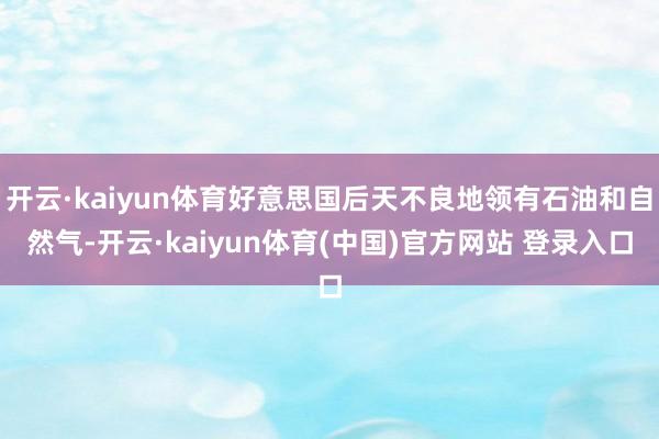开云·kaiyun体育好意思国后天不良地领有石油和自然气-开云·kaiyun体育(中国)官方网站 登录入口