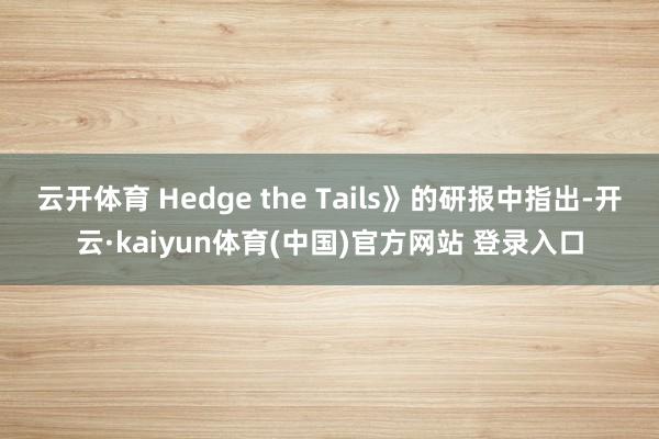 云开体育 Hedge the Tails》的研报中指出-开云·kaiyun体育(中国)官方网站 登录入口