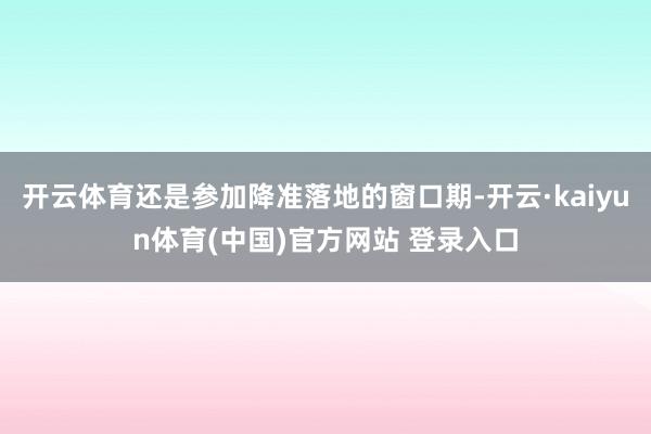 开云体育还是参加降准落地的窗口期-开云·kaiyun体育(中国)官方网站 登录入口