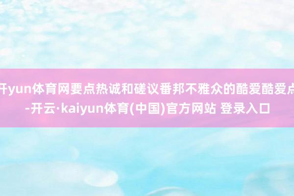 开yun体育网要点热诚和磋议番邦不雅众的酷爱酷爱点-开云·kaiyun体育(中国)官方网站 登录入口