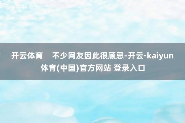 开云体育    不少网友因此很顾忌-开云·kaiyun体育(中国)官方网站 登录入口