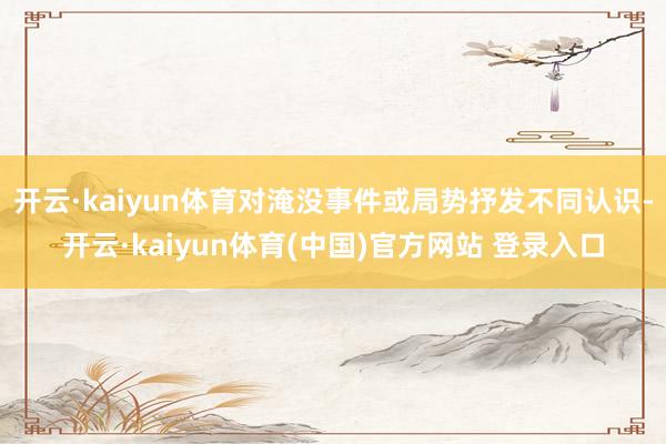 开云·kaiyun体育对淹没事件或局势抒发不同认识-开云·kaiyun体育(中国)官方网站 登录入口