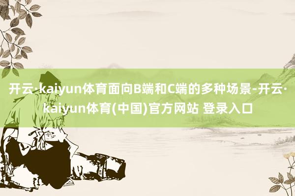 开云·kaiyun体育面向B端和C端的多种场景-开云·kaiyun体育(中国)官方网站 登录入口