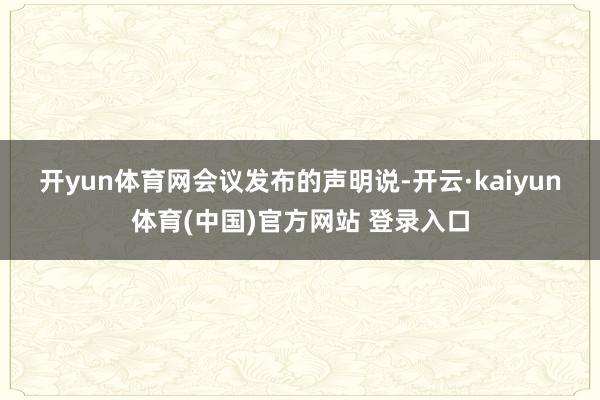 开yun体育网　　会议发布的声明说-开云·kaiyun体育(中国)官方网站 登录入口