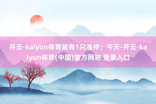 开云·kaiyun体育就有1只涨停; 今天-开云·kaiyun体育(中国)官方网站 登录入口