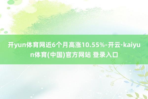 开yun体育网近6个月高涨10.55%-开云·kaiyun体育(中国)官方网站 登录入口