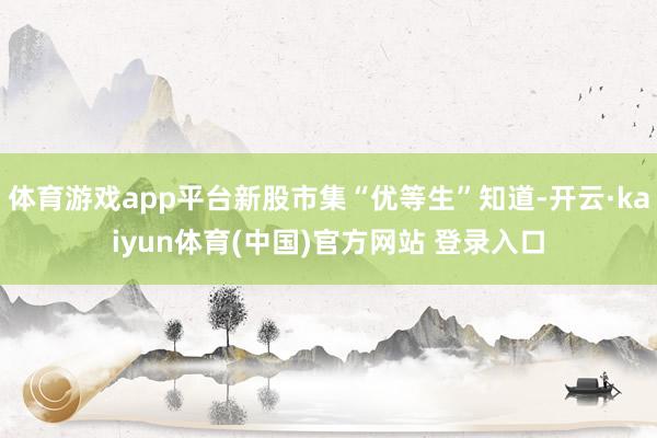 体育游戏app平台新股市集“优等生”知道-开云·kaiyun体育(中国)官方网站 登录入口