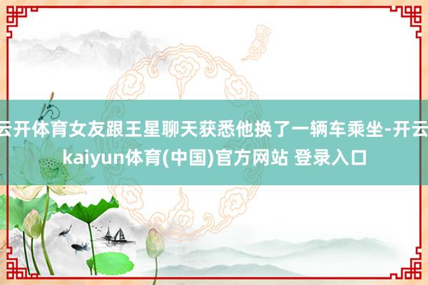 云开体育女友跟王星聊天获悉他换了一辆车乘坐-开云·kaiyun体育(中国)官方网站 登录入口