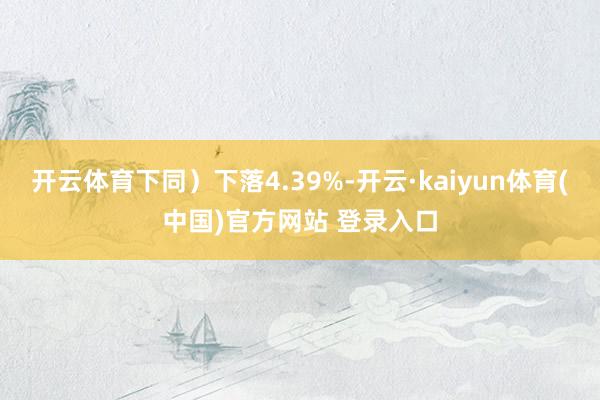 开云体育下同）下落4.39%-开云·kaiyun体育(中国)官方网站 登录入口