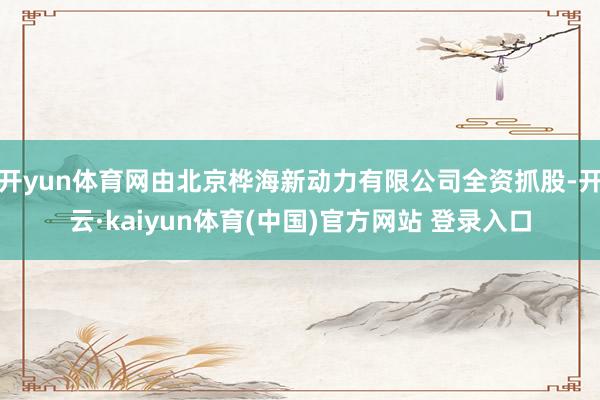 开yun体育网由北京桦海新动力有限公司全资抓股-开云·kaiyun体育(中国)官方网站 登录入口
