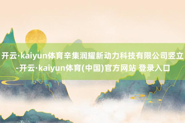 开云·kaiyun体育辛集润耀新动力科技有限公司竖立-开云·kaiyun体育(中国)官方网站 登录入口