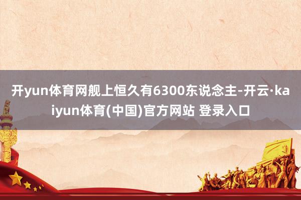 开yun体育网舰上恒久有6300东说念主-开云·kaiyun体育(中国)官方网站 登录入口