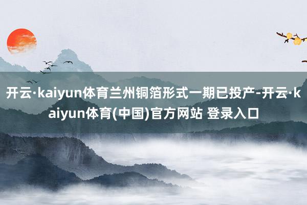 开云·kaiyun体育兰州铜箔形式一期已投产-开云·kaiyun体育(中国)官方网站 登录入口