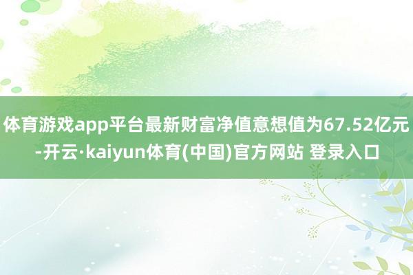 体育游戏app平台最新财富净值意想值为67.52亿元-开云·kaiyun体育(中国)官方网站 登录入口