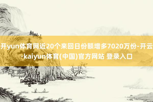 开yun体育网近20个来回日份额增多7020万份-开云·kaiyun体育(中国)官方网站 登录入口