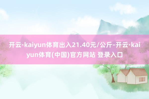 开云·kaiyun体育出入21.40元/公斤-开云·kaiyun体育(中国)官方网站 登录入口
