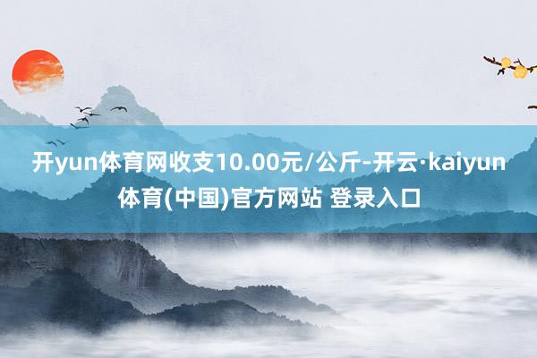 开yun体育网收支10.00元/公斤-开云·kaiyun体育(中国)官方网站 登录入口