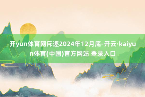 开yun体育网斥逐2024年12月底-开云·kaiyun体育(中国)官方网站 登录入口