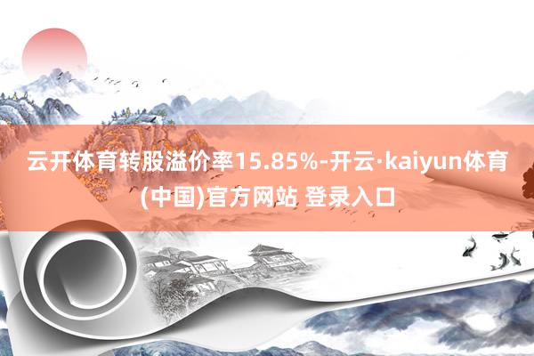 云开体育转股溢价率15.85%-开云·kaiyun体育(中国)官方网站 登录入口
