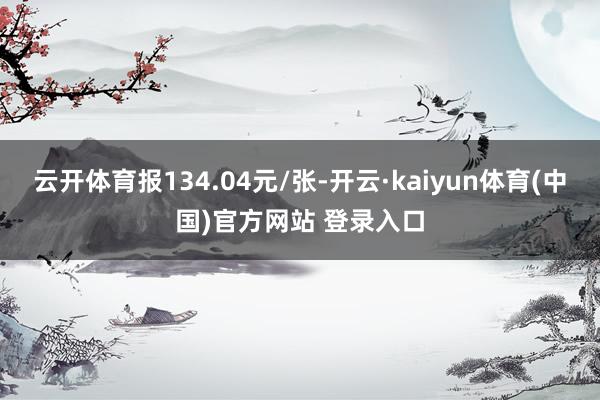 云开体育报134.04元/张-开云·kaiyun体育(中国)官方网站 登录入口