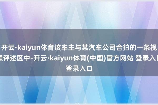 开云·kaiyun体育该车主与某汽车公司合拍的一条视频评述区中-开云·kaiyun体育(中国)官方网站 登录入口