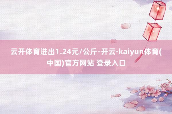 云开体育进出1.24元/公斤-开云·kaiyun体育(中国)官方网站 登录入口