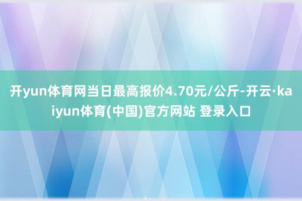开yun体育网当日最高报价4.70元/公斤-开云·kaiyun体育(中国)官方网站 登录入口