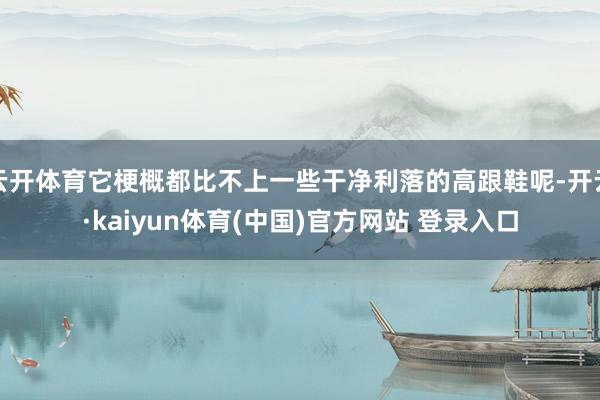 云开体育它梗概都比不上一些干净利落的高跟鞋呢-开云·kaiyun体育(中国)官方网站 登录入口