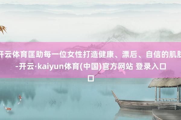 开云体育匡助每一位女性打造健康、漂后、自信的肌肤-开云·kaiyun体育(中国)官方网站 登录入口