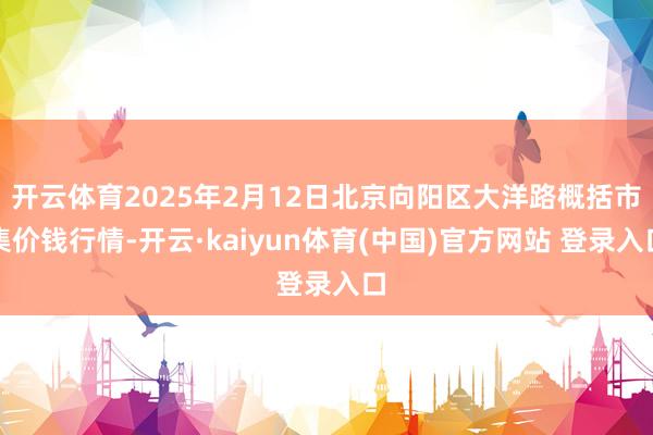 开云体育2025年2月12日北京向阳区大洋路概括市集价钱行情-开云·kaiyun体育(中国)官方网站 登录入口