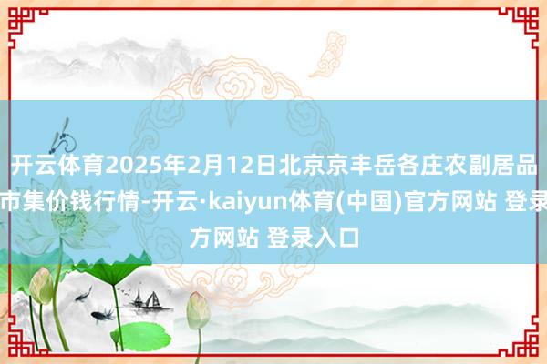 开云体育2025年2月12日北京京丰岳各庄农副居品批发市集价钱行情-开云·kaiyun体育(中国)官方网站 登录入口