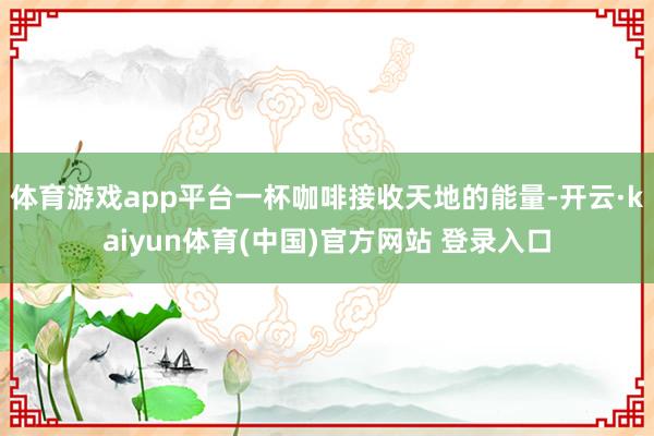 体育游戏app平台一杯咖啡接收天地的能量-开云·kaiyun体育(中国)官方网站 登录入口