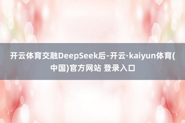 开云体育交融DeepSeek后-开云·kaiyun体育(中国)官方网站 登录入口
