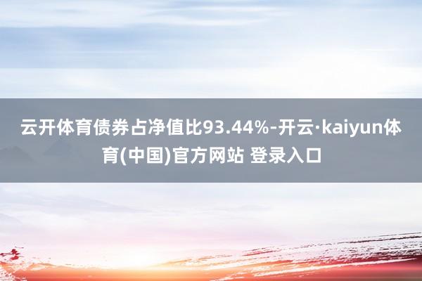 云开体育债券占净值比93.44%-开云·kaiyun体育(中国)官方网站 登录入口