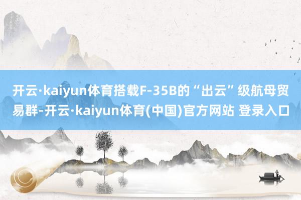 开云·kaiyun体育搭载F-35B的“出云”级航母贸易群-开云·kaiyun体育(中国)官方网站 登录入口
