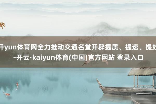 开yun体育网全力推动交通名堂开辟提质、提速、提效-开云·kaiyun体育(中国)官方网站 登录入口