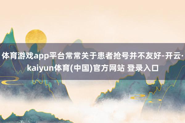 体育游戏app平台常常关于患者抢号并不友好-开云·kaiyun体育(中国)官方网站 登录入口