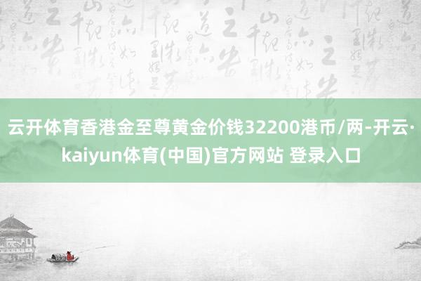 云开体育香港金至尊黄金价钱32200港币/两-开云·kaiyun体育(中国)官方网站 登录入口