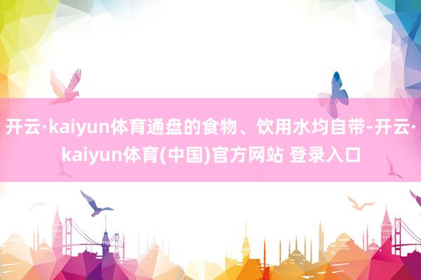 开云·kaiyun体育通盘的食物、饮用水均自带-开云·kaiyun体育(中国)官方网站 登录入口