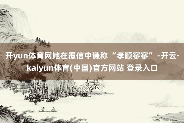 开yun体育网她在覆信中谦称 “孝顺寥寥” -开云·kaiyun体育(中国)官方网站 登录入口