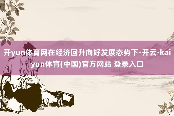 开yun体育网在经济回升向好发展态势下-开云·kaiyun体育(中国)官方网站 登录入口