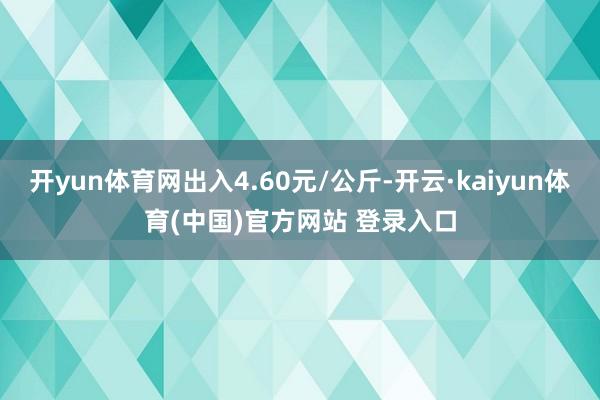 开yun体育网出入4.60元/公斤-开云·kaiyun体育(中国)官方网站 登录入口