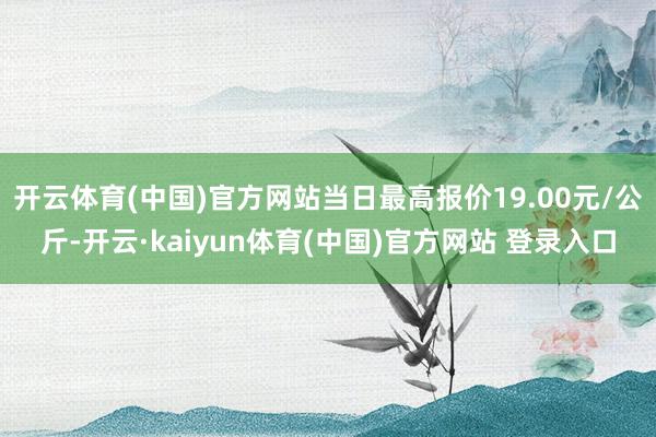 开云体育(中国)官方网站当日最高报价19.00元/公斤-开云·kaiyun体育(中国)官方网站 登录入口