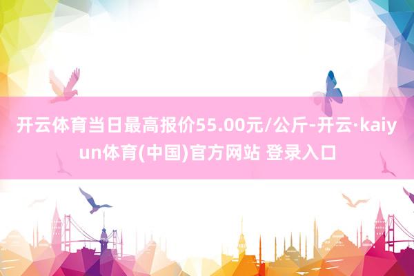 开云体育当日最高报价55.00元/公斤-开云·kaiyun体育(中国)官方网站 登录入口