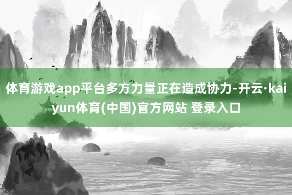 体育游戏app平台多方力量正在造成协力-开云·kaiyun体育(中国)官方网站 登录入口