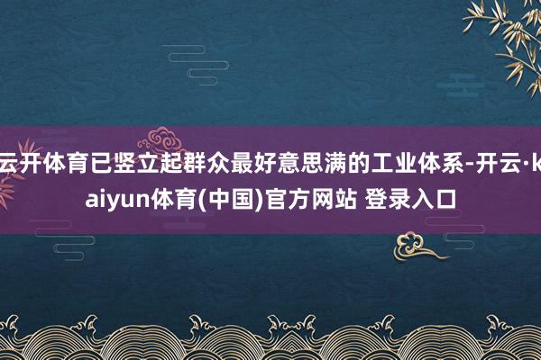 云开体育已竖立起群众最好意思满的工业体系-开云·kaiyun体育(中国)官方网站 登录入口