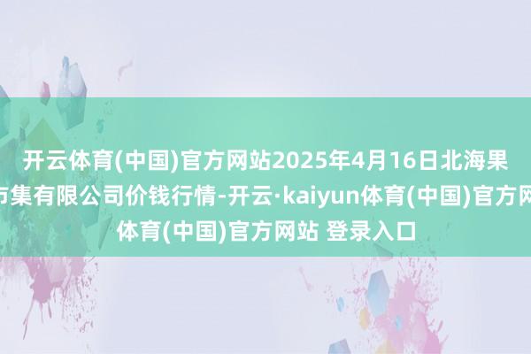 开云体育(中国)官方网站2025年4月16日北海果业砀山惠丰市集有限公司价钱行情-开云·kaiyun体育(中国)官方网站 登录入口