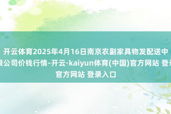 开云体育2025年4月16日南京农副家具物发配送中心有限公司价钱行情-开云·kaiyun体育(中国)官方网站 登录入口
