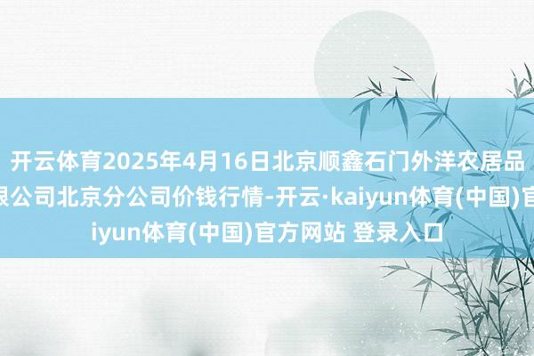 开云体育2025年4月16日北京顺鑫石门外洋农居品批发市集集团有限公司北京分公司价钱行情-开云·kaiyun体育(中国)官方网站 登录入口