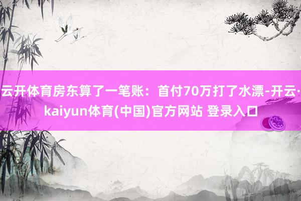 云开体育房东算了一笔账:首付70万打了水漂-开云·kaiyun体育(中国)官方网站 登录入口